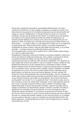 Pasè de año, segundo de la secundaria, acostumbrado definitivamente a las idas y
venidas de los profesores. Ya uno se adapta a cualquier cosa aunque no le guste, es el
futuro dicen los mas grandes. Con el abuelo descansando en paz la idea del cambio del
colegio se evaporo. Compartíamos con Jimena la banca de vocales en el centro de
estudiantes, era algo más de nuestra secreta relación. Yo estaba un poco mas despierto
con respecto al sexo opuesto trataba de ocultar mis señales de adolescencia con
mantener siempre diálogos poco comunes en los chicos de mi edad postura que a las
mujeres les atraía. No soporto mas a ésta flaca del comercial que te habla sin parar, me
decía Jimena, … no tengo la culpa yo, si ella supiera de lo nuestro tal vez se ocuparía de
no entretenerme tanto. Nada le parecía bien a Jimena, se le estaba complicando el
ocultamiento de nuestro romance, sabia que algo rápido tenia que hacer, yo se lo había
advertido… el tiempo no pasa sin sentido algo tenemos que hacer.
No se la jugaba nunca, creo que ella se enamoro de su versión cuando estaba conmigo,
si no cómo se explica tanto amor.
Pausadamente comenzaba a notar que la soledad era una buena compañía, si querría ser
escritor necesitaría de tiempo para pensar qué, cómo y dónde. La presencia de Jimena
me quitaba momentos de trabajo, me aleje tanto de ella como del partido, la
comunicación que tenía era nada mas sobre cuestiones estudiantiles. Nos separamos un
largo tiempo ella concluyó sus estudios y viajó con su padre al exterior, siempre lo tenía
pensado hacer hasta que se le dio. Semanas previas, concretamos el final, lo decidí
después de pensar acerca de nuestra relación. Le jugué una carta que ella no se esperaba
de mí, sus palabras fueron “me pones entre la espada y la pared” aludiendo a mi pedido
de separación con el novio. De su boca no salió sonido más que el del llanto que no
podía contener, era bella aun con su cara llena de lágrimas y su nariz colorada. Me
levanté de la mesa, hacía demasiado calor ese día de diciembre, y me fui a caminar sin
destino unas cuantas cuadras hasta que encontré una parada de colectivo que me llevaba
a casa. Durante el trayecto unos amigos me interceptaron, “qué le hiciste a Jimena te
esta buscando” otro me dijo “la vi y no paraba de llorar”. No contesté a nadie, sentí un
poco de tristeza, un poco de vértigo sobre mi presente. Con los años pude dar cuenta de
que el amor es una gran invitación al fracaso, todo es sublime en la primera etapa,
ningún desacuerdo se instala como principio de batalla. Luego de un tiempo toda esa
energía se transforma en arrepentimiento, pesadez, irritación, costumbre. De todas las
apreciaciones la costumbre es la que mas potente, es la que se encarga de cortar el
cordón que sostiene la guillotina. Y eso mismo es lo que ocurrió con Jimena. El amor
que tuve por ella no creo que se vuelva a revertir, dicen los expertos que uno se enamora
una sola vez, conmigo han acertado. Aquella vez nos vimos por ultima vez, le expliqué
con mas cautela mi decisión, se que no lo entendió, pero disimulo haberlo hecho. Me
abrazó largamente, me pidió perdón por no tener el valor de jugársela por mí, yéndose
me prometió que volvería.
13
 
