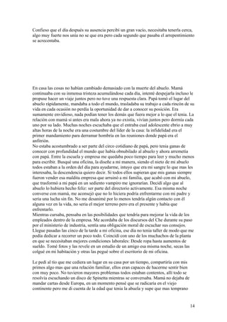 Confieso que el día después su ausencia percibí un gran vacío, necesitaba tenerla cerca,
algo muy fuerte nos unía no se que era pero cada segundo que pasaba el arrepentimiento
se acrecentaba.
En casa las cosas no habían cambiado demasiado con la muerte del abuelo. Mamá
continuaba con su inmensa tristeza acumulándose cada día, intenté despejarla incluso le
propuse hacer un viaje juntos pero no tuve una respuesta clara. Papá tomó el lugar del
abuelo rápidamente, mandaba a todo el mundo, trasladaba su trabajo a cada rincón de su
vida en cada ocasión no perdía la oportunidad de dar a conocer su posición. Era
sumamente envidioso, nada podían tener los demás que fuera mejor a lo que el tenia. La
relación con mamá si antes era mala ahora ya no existía, vivían juntos pero dormía cada
uno por su lado. Muchas noches escuchaba que el entraba cual adolescente ebrio a muy
altas horas de la noche era una costumbre del líder de la casa: la infidelidad era el
primer mandamiento para derramar hombría en las reuniones donde papá era el
anfitrión.
No estaba acostumbrado a ser parte del circo cotidiano de papá, pero tenia ganas de
conocer con profundidad el mundo que había obnubilado al abuelo y ahora arremetía
con papá. Entre la escuela y empresa me quedaba poco tiempo para leer y mucho menos
para escribir. Busqué una oficina, la diseñe a mi manera, siendo el nieto de mi abuelo
todos estaban a la orden del día para ayudarme, intuyo que era mi sangre lo que mas les
interesaba, la descendencia quiero decir. Si todos ellos supieran que mis ganas siempre
fueron vender esa maldita empresa que arruinó a mi familia, que acabó con mi abuelo,
que trasformó a mi papá en un sediento vampiro me ignorarían. Decidí algo que al
abuelo lo hubiera hecho feliz: ser parte del directorio activamente. Esa misma noche
converse con mamá, me aconsejó que no lo hiciera podría enfrentarme con mi padre y
seria una lucha sin fin. No me desanimé por lo menos tendría algún contacto con él
alguna vez en la vida, no seria el mejor terreno pero era el presente y había que
enfrentarlo.
Mientras cursaba, pensaba en las posibilidades que tendría para mejorar la vida de los
empleados dentro de la empresa. Me acordaba de los discursos del Che durante su paso
por el ministerio de industria, sentía una obligación moral de escuchar sus consejos.
Llegue pasadas las cinco de la tarde a mi oficina, ese día no tenia taller de modo que me
podía dedicar a recorrer un poco todo. Coincidí con uno de los muchachos de la planta
en que se necesitaban mejores condiciones laborales: Desde ropa hasta aumentos de
sueldo. Tomé fotos y las revele en un estudio de un amigo esa misma noche, secas las
colgué en mi habitación y otras las pegué sobre el escritorio de mi oficina.
Le pedí al tío que me cediera un lugar en su casa por un tiempo, compartiría con mis
primos algo mas que una relación familiar, ellos eran capaces de hacerme sentir bien
con muy poco. No tuvieron mayores problemas todos estaban contentos, allí todo se
resolvía escuchando un disco de Spinetta mientras se conversaba. Mamá no dejaba de
mandar cartas desde Europa, en un momento pensé que se radicaría en el viejo
continente pero me di cuenta de la edad que tenia la abuela y supe que mas temprano
14
 