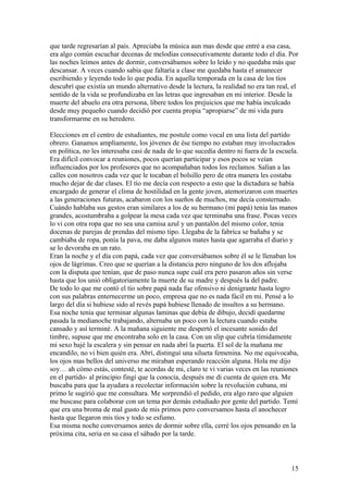 que tarde regresarían al país. Apreciaba la música aun mas desde que entré a esa casa,
era algo común escuchar decenas de melodías consecutivamente durante todo el día. Por
las noches leímos antes de dormir, conversábamos sobre lo leído y no quedaba más que
descansar. A veces cuando sabia que faltaría a clase me quedaba hasta el amanecer
escribiendo y leyendo todo lo que podía. En aquella temporada en la casa de los tíos
descubrí que existía un mundo alternativo desde la lectura, la realidad no era tan real, el
sentido de la vida se profundizaba en las letras que ingresaban en mi interior. Desde la
muerte del abuelo era otra persona, libere todos los prejuicios que me había inculcado
desde muy pequeño cuando decidió por cuenta propia “apropiarse” de mi vida para
transformarme en su heredero.
Elecciones en el centro de estudiantes, me postule como vocal en una lista del partido
obrero. Ganamos ampliamente, los jóvenes de ése tiempo no estaban muy involucrados
en política, no les interesaba casi de nada de lo que sucedía dentro ni fuera de la escuela.
Era difícil convocar a reuniones, pocos querían participar y esos pocos se veían
influenciados por los profesores que no acompañaban todos los reclamos. Salían a las
calles con nosotros cada vez que le tocaban el bolsillo pero de otra manera les costaba
mucho dejar de dar clases. El tío me decía con respecto a esto que la dictadura se había
encargado de generar el clima de hostilidad en la gente joven, atemorizaron con muertes
a las generaciones futuras, acabaron con los sueños de muchos, me decía consternado.
Cuándo hablaba sus gestos eran similares a los de su hermano (mi papá) tenia las manos
grandes, acostumbraba a golpear la mesa cada vez que terminaba una frase. Pocas veces
lo vi con otra ropa que no sea una camisa azul y un pantalón del mismo color, tenia
docenas de parejas de prendas del mismo tipo. Llegaba de la fabrica se bañaba y se
cambiaba de ropa, ponía la pava, me daba algunos mates hasta que agarraba el diario y
se lo devoraba en un rato.
Eran la noche y el día con papá, cada vez que conversábamos sobre él se le llenaban los
ojos de lágrimas. Creo que se querían a la distancia pero ninguno de los dos aflojaba
con la disputa que tenían, que de paso nunca supe cuál era pero pasaron años sin verse
hasta que los unió obligatoriamente la muerte de su madre y después la del padre.
De todo lo que me contó el tío sobre papá nada fue ofensivo ni denigrante hasta logro
con sus palabras enternecerme un poco, empresa que no es nada fácil en mi. Pensé a lo
largo del día si hubiese sido al revés papá hubiese llenado de insultos a su hermano.
Esa noche tenia que terminar algunas laminas que debía de dibujo, decidí quedarme
pasada la medianoche trabajando, alternaba un poco con la lectura cuando estaba
cansado y así terminé. A la mañana siguiente me despertó el incesante sonido del
timbre, supuse que me encontraba solo en la casa. Con un slip que cubría tímidamente
mi sexo bajé la escalera y sin pensar en nada abrí la puerta. El sol de la mañana me
encandilo, no vi bien quién era. Abrí, distinguí una silueta femenina. No me equivocaba,
los ojos mas bellos del universo me miraban esperando reacción alguna. Hola me dijo
soy… ah cómo estás, contesté, te acordas de mi, claro te vi varias veces en las reuniones
en el partido- al principio fingí que la conocía, después me di cuenta de quien era. Me
buscaba para que la ayudara a recolectar información sobre la revolución cubana, mi
primo le sugirió que me consultara. Me sorprendió el pedido, era algo raro que alguien
me buscase para colaborar con un tema por demás estudiado por gente del partido. Temí
que era una broma de mal gusto de mis primos pero conversamos hasta el anochecer
hasta que llegaron mis tíos y todo se esfumo.
Esa misma noche conversamos antes de dormir sobre ella, cerré los ojos pensando en la
próxima cita, seria en su casa el sábado por la tarde.
15
 