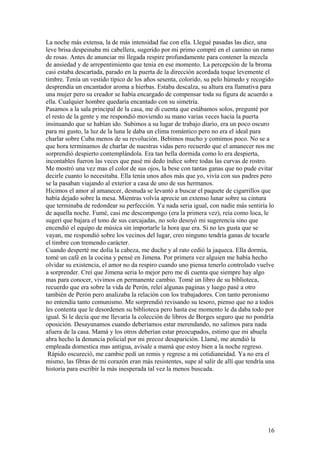 La noche más extensa, la de más intensidad fue con ella. Llegué pasadas las diez, una
leve brisa despeinaba mi cabellera, sugerido por mi primo compré en el camino un ramo
de rosas. Antes de anunciar mi llegada respire profundamente para contener la mezcla
de ansiedad y de arrepentimiento que tenia en ese momento. La percepción de la broma
casi estaba descartada, parado en la puerta de la dirección acordada toque levemente el
timbre. Tenía un vestido típico de los años sesenta, colorido, su pelo húmedo y recogido
desprendía un encantador aroma a hierbas. Estaba descalza, su altura era llamativa para
una mujer pero su creador se había encargado de compensar toda su figura de acuerdo a
ella. Cualquier hombre quedaría encantado con su simetría.
Pasamos a la sala principal de la casa, me di cuenta que estábamos solos, pregunté por
el resto de la gente y me respondió moviendo su mano varias veces hacia la puerta
insinuando que se habían ido. Subimos a su lugar de trabajo diario, era un poco oscuro
para mi gusto, la luz de la luna le daba un clima romántico pero no era el ideal para
charlar sobre Cuba menos de su revolución. Bebimos mucho y comimos poco. No se a
que hora terminamos de charlar de nuestras vidas pero recuerdo que el amanecer nos me
sorprendió despierto contemplándola. Era tan bella dormida como lo era despierta,
incontables fueron las veces que pasé mi dedo índice sobre todas las curvas de rostro.
Me mostró una vez mas el color de sus ojos, la bese con tantas ganas que no pude evitar
decirle cuanto lo necesitaba. Ella tenía unos años más que yo, vivía con sus padres pero
se la pasaban viajando al exterior a casa de uno de sus hermanos.
Hicimos el amor al amanecer, desnuda se levantó a buscar el paquete de cigarrillos que
había dejado sobre la mesa. Mientras volvía aprecie un extenso lunar sobre su cintura
que terminaba de redondear su perfección. Ya nada seria igual, con nadie más sentiría lo
de aquella noche. Fumé, casi me descompongo (era la primera vez), reía como loca, le
sugerí que bajara el tono de sus carcajadas, no solo desoyó mi sugerencia sino que
encendió el equipo de música sin importarle la hora que era. Si no les gusta que se
vayan, me respondió sobre los vecinos del lugar, creo ninguno tendría ganas de tocarle
el timbre con tremendo carácter.
Cuando desperté me dolía la cabeza, me duche y al rato cedió la jaqueca. Ella dormía,
tomé un café en la cocina y pensé en Jimena. Por primera vez alguien me había hecho
olvidar su existencia, el amor no da respiro cuando uno piensa tenerlo controlado vuelve
a sorprender. Creí que Jimena seria lo mejor pero me di cuenta que siempre hay algo
mas para conocer, vivimos en permanente cambio. Tomé un libro de su biblioteca,
recuerdo que era sobre la vida de Perón, releí algunas paginas y luego pasé a otro
también de Perón pero analizaba la relación con los trabajadores. Con tanto peronismo
no entendía tanto comunismo. Me sorprendió revisando su tesoro, pienso que no a todos
les contenta que le desordenen su biblioteca pero hasta ese momento le da daba todo por
igual. Si le decía que me llevaría la colección de libros de Borges seguro que no pondría
oposición. Desayunamos cuando deberíamos estar merendando, no salimos para nada
afuera de la casa. Mamá y los otros deberían estar preocupados, estimo que mi abuela
abra hecho la denuncia policial por mi precoz desaparición. Llamé, me atendió la
empleada domestica mas antigua, avísale a mamá que estoy bien a la noche regreso.
Rápido oscureció, me cambie pedí un remis y regrese a mi cotidianeidad. Ya no era el
mismo, las fibras de mi corazón eran más resistentes, supe al salir de allí que tendría una
historia para escribir la más inesperada tal vez la menos buscada.
16
 