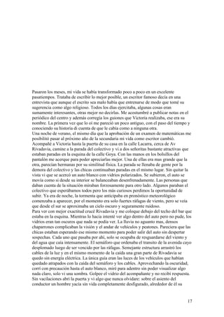 Pasaron los meses, mi vida se había transformado poco a poco en un excelente
pasatiempos. Trataba de escribir lo mejor posible, un escritor famoso decía en una
entrevista que aunque el escrito sea malo había que entrenarse de modo que tomé su
sugerencia como algo religioso. Todos los días ejercitaba, algunas cosas eran
sumamente interesantes, otras mejor no decirlas. Me acostumbré a publicar notas en el
periódico del centro y además corregía los guiones que Victoria realizaba, ese era su
nombre. La primera vez que lo oí me pareció un poco antiguo, con el paso del tiempo y
conociendo su historia di cuenta de que le cabía como a ninguna otra.
Una noche de verano, el mismo día que la aprobación de un examen de matemáticas me
posibilitó pasar al próximo año de la secundaria mi vida como escritor cambió.
Acompañé a Victoria hasta la puerta de su casa en la calle Lacarra, cerca de Av
Rivadavia, camine a la parada del colectivo y vi a dos señoritas bastante atractivas que
estaban paradas en la esquina de la calle Goya. Con las manos en los bolsillos del
pantalón me acerque para poder apreciarlas mejor. Una de ellas era mas grande que la
otra, parecían hermanas por su similitud física. La parada se llenaba de gente por la
demora del colectivo y las chicas continuaban paradas en el mismo lugar. Sin quitar la
vista vi que se acercó un auto blanco con vidrios polarizados. Se subieron, el auto se
movía como si desde su interior se balanceaban desenfrenadamente. Las personas que
daban cuenta de la situación miraban forzosamente para otro lado. Algunos paraban el
colectivo que esperábamos todos pero los más curiosos perdimos la oportunidad de
subir. Ya era de noche, la tormenta que anticipaba en pronóstico meteorológico
comenzaba a aparecer, por el momento era solo fuertes ráfagas de viento, pero se veía
que desde el sur se aproximaba un cielo oscuro y seguramente ruidoso.
Para ver con mejor exactitud crucé Rivadavia y me coloque debajo del techo del bar que
estaba en la esquina. Mientras lo hacia intenté ver algo dentro del auto pero no pude, los
vidrios eran tan oscuros que nada se podía ver. La lluvia no aguanto mas, densos
chaparrones complicaban la visión y el andar de vehículos y peatones. Pareciera que las
chicas estaban esperando ese mismo momento para poder salir del auto sin despertar
sospechas. Cada uno que pasaba por ahí, solo se ocupaba de resguardarse del viento y
del agua que caía intensamente. El semáforo que ordenaba el transito de la avenida cayo
desplomado luego de ser vencido por las ráfagas. Semejante estructura arrastró los
cables de la luz y en el mismo momento de la caída una gran parte de Rivadavia se
quedo sin energía eléctrica. La única guía eran las luces de los vehículos que habían
quedado atrapados con la caída del semáforo y los cables. Aprovechando la oscuridad,
corrí con precaución hasta el auto blanco, miré para adentro sin poder visualizar algo
nada claro, solo vi una sombra. Golpee el vidrio del acompañante y no recibí respuesta.
Sin vacilaciones abrí la puerta y vi algo que nunca olvidare: sobre el asiento del
conductor un hombre yacía sin vida completamente desfigurado, alrededor de él su
17
 