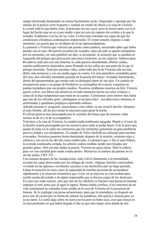 sangre derramada desprendía un aroma fuertemente acido. Impactado y apurado por las
sirenas de la policía cerré la puerta y caminé en estado de shock a la casa de Victoria.
Le conté todo lo que había visto, al principio no me creyó, pero le insistí tanto con ir al
lugar del hecho que no se si por miedo o por mi cara de espanto dio crédito a lo que le
contaba. Estábamos a la luz de las velas. La llovizna constante era signo de que las
condiciones climáticas continuarían empeorando. El viento tomaba impulso a cada
momento, no quería que se olvidaran de él tan apresuradamente.
Le prometí a Victoria que volvería tan pronto como pudiera, necesitaba saber qué había
pasado con el auto. Me prestó un piloto de su padre, antes de salir se quedó mirándome
por un momento, sin mas palabras me dijo: te acompaño, le aconseje que se quedara al
resguardo del peligro que provocaría una nueva tormenta, no me importo. Salimos para
Rivadavia cada uno con una linterna, la calle parecía abandonada, árboles caídos,
carteles publicitarios destruidos, autos flotando en las calles era una parte de lo que el
paisaje mostraba. Temí por nuestras vidas, sobre todo por la de Victoria ella era más
débil, más temerosa y eso nos podía jugar en contra. Un solo patrullero custodiaba parte
del caos, dos oficiales montaban guardia en la puerta del banco. Armados fuertemente,
detrás del pasamontañas que tenían solo se distinguía parte de sus ojos. Un camión de
emergencias junto a un grupo de bomberos se encargaban de evacuar a quienes no
podían trasladarse por sus propios medios. Nosotros estábamos muertos de frió, Victoria
quería volver, sus labios tan atractivos en todo momento lucían un color violáceo a
causa de la baja temperatura que tenia en su cuerpo. Caminamos unos metros más hasta
que uno de los oficiales gritó: ¡deténganse ni un paso más! , nos detuvimos miramos al
uniformado y quedamos perplejos esperando ordenes.
Adonde piensan ir- preguntó- necesitamos velas señor- se me ocurrió decirle- diríjanse
al auto bomba, allí les proveerán lo necesario para pasar la noche.
El oficial parecía mas preocupado por la custodia del banco que de nuestras vidas
incluso la de el y la de su compañero.
Volvimos a la casa de Victoria, la ciudad estaba totalmente anegada. Mamá y el resto de
la familia estaría preocupada por mi ausencia pero nada se podía hacer. Con lo poco que
quedo de pilas en la radio nos enteramos que las tormentas generaron un gran problema
para la ciudad y sus alrededores. El estadio de Vélez Sarfield era utilizado para reclutar
evacuados. Nosotros pasamos horas durmiendo después de la tensión, comimos algo y
salimos a ver con la luz del día como estaba todo. Lo primero que vi fue el auto blanco,
la avenida continuaba cortada, los árboles caídos estaban siendo movilizados por
grandes grúas. Abrí sin más dudas la puerta, Victoria no quiso mirar. Metí la cabeza
para ver con claridad pero nadie estaba dentro. Memorice el número de patente no lo
olvide jamás: CRV 327.
Una semana después de las inundaciones, todo volvió lentamente a la normalidad,
excepto las casas destrozadas por las ráfagas de viento. Algunas familias continuaban
viviendo en las iglesias o en hoteles cercanos a sus domicilios por un largo periodo.
Llama la atención en estos casos la capacidad de muchas personas de acomodarse
rápidamente a la situación traumática que viven, en su mayoría se convocaban para
recibir ayuda del estado o de algún responsable que se hiciera cargo de los destrozos.
En casa casi nada ocurrió, solo que uno de los chóferes se fracturó una pierna al intentar
empujar el auto antes que el agua lo tapara. Mama estaba confusa, al no enterarse de mi
vida sentimental no entendía cómo estaba en la casa de Victoria sin la presencia de
Jimena. Se lo expliqué con pocas aclaraciones, para que lo entendiera, se disgustó un
poco (me di cuenta por su forma de entonar las palabras), ella quería a Jimena pero yo
ya no tanto. Le conté algo sobre mi nueva novia pero no hubo caso, creo que intuyó en
su mas profundo ser que había llegado el día en que otra mujer seria dueña de mis
18
 