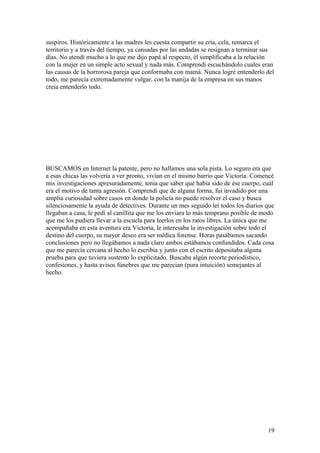 suspiros. Históricamente a las madres les cuesta compartir su cría, cela, remarca el
territorio y a través del tiempo, ya cansadas por las andadas se resignan a terminar sus
días. No atendí mucho a lo que me dijo papá al respecto, él simplificaba a la relación
con la mujer en un simple acto sexual y nada más. Comprendí escuchándolo cuales eran
las causas de la horrorosa pareja que conformaba con mamá. Nunca logré entenderlo del
todo, me parecía extremadamente vulgar, con la manija de la empresa en sus manos
creia entenderlo todo.
BUSCAMOS en Internet la patente, pero no hallamos una sola pista. Lo seguro era que
a esas chicas las volvería a ver pronto, vivían en el mismo barrio que Victoria. Comencé
mis investigaciones apresuradamente, tenia que saber qué había sido de ése cuerpo, cuál
era el motivo de tanta agresión. Comprendí que de alguna forma, fui invadido por una
amplia curiosidad sobre casos en donde la policía no puede resolver el caso y busca
silenciosamente la ayuda de detectives. Durante un mes seguido leí todos los diarios que
llegaban a casa, le pedí al canillita que me los enviara lo más temprano posible de modo
que me los pudiera llevar a la escuela para leerlos en los ratos libres. La única que me
acompañaba en esta aventura era Victoria, le interesaba la investigación sobre todo el
destino del cuerpo, su mayor deseo era ser médica forense. Horas pasábamos sacando
conclusiones pero no llegábamos a nada claro ambos estábamos confundidos. Cada cosa
que me parecía cercana al hecho lo escribía y junto con el escrito depositaba alguna
prueba para que tuviera sustento lo explicitado. Buscaba algún recorte periodístico,
confesiones, y hasta avisos fúnebres que me parecían (pura intuición) semejantes al
hecho.
19
 