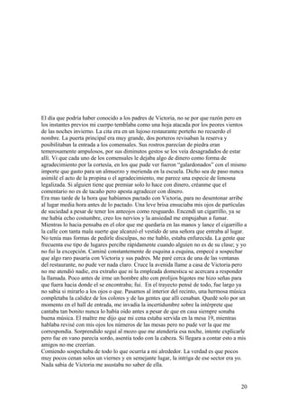 El día que podría haber conocido a los padres de Victoria, no se por que razón pero en
los instantes previos mi cuerpo temblaba como una hoja atacada por los peores vientos
de las noches invierno. La cita era en un lujoso restaurante porteño no recuerdo el
nombre. La puerta principal era muy grande, dos porteros revisaban la reserva y
posibilitaban la entrada a los comensales. Sus rostros parecían de piedra eran
temerosamente ampulosos, por sus diminutos gestos se los veía desagradados de estar
allí. Vi que cada uno de los comensales le dejaba algo de dinero como forma de
agradecimiento por la cortesía, en los que pude ver fueron “galardonados” con el mismo
importe que gasto para un almuerzo y merienda en la escuela. Dicho sea de paso nunca
asimilé el acto de la propina o el agradecimiento, me parece una especie de limosna
legalizada. Si alguien tiene que premiar solo lo hace con dinero, créanme que el
comentario no es de tacaño pero apesta agradecer con dinero.
Era mas tarde de la hora que habíamos pactado con Victoria, para no desentonar arribe
al lugar media hora antes de lo pactado. Una leve brisa ensuciaba mis ojos de partículas
de suciedad a pesar de tener los anteojos como resguardo. Encendí un cigarrillo, ya se
me había echo costumbre, creo los nervios y la ansiedad me empujaban a fumar.
Mientras lo hacia pensaba en el olor que me quedaría en las manos y lance el cigarrillo a
la calle con tanta mala suerte que alcanzó el vestido de una señora que entraba al lugar.
No tenía mas formas de pedirle disculpas, no me hablo, estaba enfurecida. La gente que
frecuenta ese tipo de lugares percibe rápidamente cuando alguien no es de su clase; y yo
no fui la excepción. Caminé constantemente de esquina a esquina, empecé a sospechar
que algo raro pasaría con Victoria y sus padres. Me paré cerca de una de las ventanas
del restaurante, no pude ver nada claro. Cruce la avenida llame a casa de Victoria pero
no me atendió nadie, era extraño que ni la empleada domestica se acercara a responder
la llamada. Poco antes de irme un hombre alto con prolijos bigotes me hizo señas para
que fuera hacia donde el se encontraba; fui. En el trayecto pensé de todo, fue largo ya
no sabia si mirarlo a los ojos o que. Pasamos al interior del recinto, una hermosa música
completaba la calidez de los colores y de las gentes que allí cenaban. Quedé solo por un
momento en el hall de entrada, me invadía la incertidumbre sobre la intérprete que
cantaba tan bonito nunca lo había oído antes a pesar de que en casa siempre sonaba
buena música. El maître me dijo que mi cena estaba servida en la mesa 19, mientras
hablaba revisé con mis ojos los números de las mesas pero no pude ver la que me
correspondía. Sorprendido seguí al mozo que me atendería esa noche, intente explicarle
pero fue en vano parecía sordo, asentía todo con la cabeza. Si llegara a contar esto a mis
amigos no me creerían.
Comiendo sospechaba de todo lo que ocurría a mi alrededor. La verdad es que pocos
muy pocos cenan solos un viernes y en semejante lugar, la intriga de ese sector era yo.
Nada sabia de Victoria me asustaba no saber de ella.
20
 