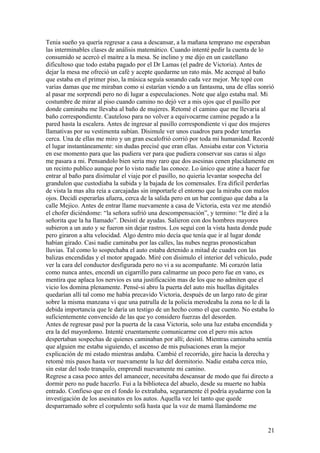 Tenia sueño ya quería regresar a casa a descansar, a la mañana temprano me esperaban
las interminables clases de análisis matemático. Cuando intenté pedir la cuenta de lo
consumido se acercó el maitre a la mesa. Se inclino y me dijo en un castellano
dificultoso que todo estaba pagado por el Dr Lamas (el padre de Victoria). Antes de
dejar la mesa me ofreció un café y acepte quedarme un rato más. Me acerqué al baño
que estaba en el primer piso, la música seguía sonando cada vez mejor. Me topé con
varias damas que me miraban como si estarían viendo a un fantasma, una de ellas sonrió
al pasar me sorprendí pero no di lugar a especulaciones. Note que algo estaba mal. Mi
costumbre de mirar al piso cuando camino no dejó ver a mis ojos que el pasillo por
donde caminaba me llevaba al baño de mujeres. Retomé el camino que me llevaria al
baño correspondiente. Cauteloso para no volver a equivocarme camine pegado a la
pared hasta la escalera. Antes de ingresar al pasillo correspondiente vi que dos mujeres
llamativas por su vestimenta subían. Disimule ver unos cuadros para poder tenerlas
cerca. Una de ellas me miro y un gran escalofrió corrió por toda mi humanidad. Recordé
el lugar instantáneamente: sin dudas precisé que eran ellas. Ansiaba estar con Victoria
en ese momento para que las pudiera ver para que pudiera conservar sus caras si algo
me pasara a mi. Pensandolo bien seria muy raro que dos asesinas cenen placidamente en
un recinto publico aunque por lo visto nadie las conoce. Lo único que atine a hacer fue
entrar al baño para disimular el viaje por el pasillo, no quieria levantar sospecha del
grandulon que custodiaba la subida y la bajada de los comensales. Era difícil perderlas
de vista la mas alta reía a carcajadas sin importarle el entorno que la miraba con malos
ojos. Decidí esperarlas afuera, cerca de la salida pero en un bar contiguo que daba a la
calle Mejico. Antes de entrar llame nuevamente a casa de Victoria, esta vez me atendió
el chofer diciéndome: “la señora sufrió una descompensación”, y termino: “le diré a la
señorita que la ha llamado”. Desistí de ayudas. Salieron con dos hombres mayores
subieron a un auto y se fueron sin dejar rastros. Los seguí con la vista hasta donde pude
pero giraron a alta velocidad. Algo dentro mío decía que tenía que ir al lugar donde
habían girado. Casi nadie caminaba por las calles, las nubes negras pronosticaban
lluvias. Tal como lo sospechaba el auto estaba detenido a mitad de cuadra con las
balizas encendidas y el motor apagado. Miré con disimulo el interior del vehiculo, pude
ver la cara del conductor desfigurada pero no vi a su acompañante. Mi corazón latía
como nunca antes, encendí un cigarrillo para calmarme un poco pero fue en vano, es
mentira que aplaca los nervios es una justificación mas de los que no admiten que el
vicio los domina plenamente. Pensé-si abro la puerta del auto mis huellas digitales
quedarían allí tal como me había precavido Victoria, después de un largo rato de girar
sobre la misma manzana vi que una patrulla de la policía merodeaba la zona no le di la
debida importancia que le daría un testigo de un hecho como el que cuento. No estaba lo
suficientemente convencido de las que yo considero fuerzas del desorden.
Antes de regresar pasé por la puerta de la casa Victoria, solo una luz estaba encendida y
era la del mayordomo. Intenté cruentamente comunicarme con el pero mis actos
despertaban sospechas de quienes caminaban por allí; desistí. Mientras caminaba sentía
que alguien me estaba siguiendo, el ascenso de mis pulsaciones eran la mejor
explicación de mi estado mientras andaba. Cambié el recorrido, gire hacia la derecha y
retomé mis pasos hasta ver nuevamente la luz del dormitorio. Nadie estaba cerca mío,
sin estar del todo tranquilo, emprendí nuevamente mi camino.
Regrese a casa poco antes del amanecer, necesitaba descansar de modo que fui directo a
dormir pero no pude hacerlo. Fui a la biblioteca del abuelo, desde su muerte no había
entrado. Confieso que en el fondo lo extrañaba, seguramente él podría ayudarme con la
investigación de los asesinatos en los autos. Aquella vez leí tanto que quede
desparramado sobre el corpulento sofá hasta que la voz de mamá llamándome me
21
 