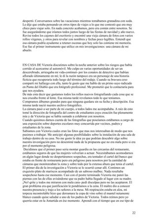 despertó. Conversamos sobre las vacaciones mientras tomábamos granadina con soda.
Le dije que estaba pensando en otros tipos de viajes a lo que me contestó que era muy
chico para viajar solo. En nada concreto acabamos, pero era común entre nosotros. Se
fue asegurándome que iríamos todos juntos luego de las fiestas de navidad y año nuevo.
Revise todos los cajones del escritorio y encontré una vieja cámara de fotos con varios
rollos vírgenes, y otros para revelar con nombres y fechas poco legibles. Entendí que
esa cámara podría ayudarme a retener escenas que hoy solo las contiene mi memoria.
Ese fue el primer instrumento que utilice en mis investigaciones: una cámara de mi
abuelo.
EN CASA DE Victoria discutimos sobre la noche anterior sobre los riesgos que había
corrido al acercarme al automóvil. Me culpo en varias oportunidades de ser un
descerebrado, arriesgaba mi vida-continuó- por los conatos de detective que habían
aflorado últimamente en mí; le di la razón tampoco era un personaje de una historia
ficticia que recuperaría todo luego del término del rodaje. Cuando su bravura ceso
compartí mi hallazgo con ella, tanto le gusto que me hablo de un primo suyo radicado
en Punta del Diablo que era fotógrafo profesional. Me prometió que lo contactaría para
que nos ayudara.
De más esta decir que gastamos todos los rollos nuevos fotografiando cada cosa que se
nos cruzaba frente al lente. Esa misma tarde revelamos todo lo que teníamos.
Compramos álbumes grandes para que ninguna quedara sin su fecha y descripción. Esa
misma tarde nació nuestro archivo fotográfico.
La cámara pasó a ser parte de mi cuerpo, a todos lados me acompañaba. A raíz de esto
tomé la dirección de fotografía del centro de estudiantes cuya creación fue plenamente
mía y de Victoria que se había sumado a colaborar con nosotros.
Cuando quisimos darnos cuenta de las fotografías que poseíamos estábamos a cargo de
una exposición sobre deportes escolares muy concurrida por vecinos, padres y
estudiantes de la zona.
Sabíamos con Victoria cuales eran las fotos que mas nos interesaban de modo que nos
pusimos a trabajar. Me anticipó algunas posibilidades sobre la instalación de una sala de
trabajo dentro de su casa. No me gusto la idea ya que podrían descubrir algo sobre
nuestra investigación pero no desestimé nada de la propuesta que no era mala pero si era
por el momento peligrosa.
Decidimos que el primer paso seria montar guardia en las cercanías del restaurante,
estábamos seguros de que las mujeres volverían a actuar. Necesitábamos acomodarnos
en algún lugar donde no despertáramos sospechas, era tentador el cartel del banco que
estaba en frente de restaurante pero era peligroso para nosotros por la cantidad de
cámaras que monitoreaban la zona y sobre todo por la extensa altura que tenia el cartel.
El primer día de la investigación a Victoria se le ocurrió cenar allí. Comimos un
exquisito plato de mariscos acompañado de un sabroso malbec. Nada resultaba
sospechoso hasta ese momento. Casi con el postre terminado Victoria me pateó las
piernas con las de ellas avisándome que su padre había llegado al lugar con su madre.
¡No!-grite y todos me miraron con mala cara- pedí disculpas pero no las aceptaron. El
gran problema era que justificación le pondríamos a la cena. El maître dio a conocer
nuestra presencia y trajo a los señores a la mesa. Mi respiración estaba en alza, mi
torpeza incontrolable hizo que derramara la copa de vino sobre el mantel netamente
blanco cuando quise saludar a uno de los padres de Victoria. Todos reímos pero yo
querría estar en la Antartida en ése momento. Aprendí con el tiempo que en ese tipo de
22
 