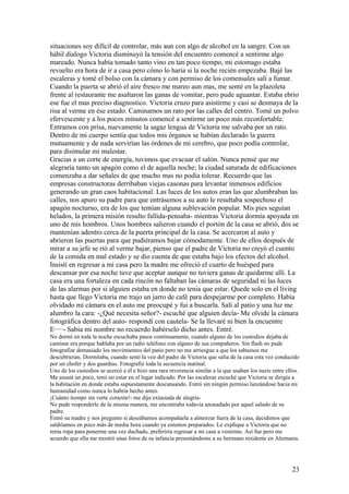 situaciones soy difícil de controlar, más aun con algo de alcohol en la sangre. Con un
hábil dialogo Victoria disminuyò la tensión del encuentro comencé a sentirme algo
mareado. Nunca había tomado tanto vino en tan poco tiempo, mi estomago estaba
revuelto era hora de ir a casa pero cómo lo haría si la noche recién empezaba. Bajé las
escaleras y tomé el bolso con la cámara y con permiso de los comensales salí a fumar.
Cuando la puerta se abrió el aire fresco me mareo aun mas, me senté en la plazoleta
frente al restaurante me asaltaron las ganas de vomitar, pero pude aguantar. Estaba ebrio
ese fue el mas preciso diagnostico. Victoria cruzo para asistirme y casi se desmaya de la
risa al verme en ése estado. Caminamos un rato por las calles del centro. Tomé un polvo
efervescente y a los pocos minutos comencé a sentirme un poco más reconfortable.
Entramos con prisa, nuevamente la sagaz lengua de Victoria me salvaba por un rato.
Dentro de mi cuerpo sentía que todos mis órganos se habían declarado la guerra
mutuamente y de nada servirían las órdenes de mi cerebro, que poco podía controlar,
para disimular mi malestar.
Gracias a un corte de energía, tuvimos que evacuar el salón. Nunca pensé que me
alegraría tanto un apagón como el de aquella noche; la ciudad saturada de edificaciones
comenzaba a dar señales de que mucho mas no podía tolerar. Recuerdo que las
empresas constructoras derribaban viejas casonas para levantar inmensos edificios
generando un gran caos habitacional. Las luces de los autos eran las que alumbraban las
calles, nos apuro su padre para que entrásemos a su auto le resultaba sospechoso el
apagón nocturno, era de los que temían alguna sublevación popular. Mis pies seguían
helados, la primera misión resulto fallida-pensaba- mientras Victoria dormía apoyada en
uno de mis hombros. Unos hombres salieron cuando el portón de la casa se abrió, dos se
mantenían adentro cerca de la puerta principal de la casa. Se acercaron al auto y
abrieron las puertas para que pudiéramos bajar cómodamente. Uno de ellos después de
mirar a su jefe se rió al verme bajar, pienso que el padre de Victoria no creyó el cuento
de la comida en mal estado y se dio cuenta de que estaba bajo los efectos del alcohol.
Insistí en regresar a mi casa pero la madre me ofreció el cuarto de huésped para
descansar por esa noche tuve que aceptar aunque no tuviera ganas de quedarme allí. La
casa era una fortaleza en cada rincón no faltaban las cámaras de seguridad ni las luces
de las alarmas por si alguien estaba en donde no tenia que estar. Quede solo en el living
hasta que llego Victoria me trajo un jarro de café para despejarme por completo. Había
olvidado mi cámara en el auto me preocupé y fui a buscarla. Salí al patio y una luz me
alumbro la cara: -¿Qué necesita señor?- escuché que alguien decía- Me olvide la cámara
fotográfica dentro del auto- respondí con cautela- Se la llevaré ni bien la encuentre
E·····- Sabia mi nombre no recuerdo habérselo dicho antes. Entré.
No dormí en toda la noche escuchaba pasos continuamente, cuando alguno de los custodios dejaba de
caminar era porque hablaba por un radio teléfono con alguno de sus compañeros. Sin flash no pude
fotografiar demasiado los movimientos del patio pero no me arriesgue a que los sabuesos me
descubrieran. Dormitaba, cuando sentí la voz del padre de Victoria que salía de la casa esta vez conducido
por un chofer y dos guardias. Fotografié toda la secuencia matinal.
Uno de los custodios se acercó a él e hizo una rara reverencia similar a la que usaban los nazis entre ellos.
Me asusté un poco, temí no estar en el lugar indicado. Por las escaleras escuché que Victoria se dirigía a
la habitación en donde estaba supuestamente descansando. Entró sin ningún permiso lanzándose hacia mi
humanidad como nunca lo habría hecho antes.
¡Cuánto tiempo sin verte corazón!- me dijo extasiada de alegría-
No pude responderle de la misma manera, me encontraba todavía anonadado por aquel saludo de su
padre.
Entró su madre y nos pregunto si deseábamos acompañarla a almorzar fuera de la casa, decidimos que
saldríamos en poco más de media hora cuando ya estemos preparados. Le explique a Victoria que no
tenia ropa para ponerme una vez duchado, preferiría regresar a mi casa a vestirme. Así fue pero me
acuerdo que ella me mostró unas fotos de su infancia presentándome a su hermano residente en Alemania.
23
 
