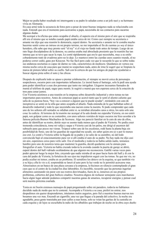 Mejor no podía haber resultado mi interrogante a su padre lo saludan como a un jefe nazi y su hermano
vivía en Alemania.
En casa armé toda la secuencia de fotos pero a pesar de tener buenas imágenes nada se relacionaba con
nada. Entendí que era el momento para acercarme a papá, necesitaba de sus contactos para sacarme
algunas dudas.
Me acerqué a la oficina que antes ocupaba el abuelo, el aspecto era el mismo pero el aire que se respiraba
allí era el mismo que se notaba cuando papá estaba cerca de mí. Como casi siempre su secretaria o
amante me dijo que una reunión lo demoraría, esperé dentro. Su secretaria o amante no le costaba mucho
hacerme sentir como un intruso en mi propio terreno, no me importaba al fin de cuentas yo soy el único
heredero, ella sabe que muy pronto seré “el rey” si el viejo no funde todo antes de tiempo. Luego de un
rato llego disculpándose de la demora, su camisa estaba mal abrochada presiento que la reunión fue tan
intensa que se tuvo que sacar la ropa. Le conté rápidamente que era lo que necesitaba, muy a su estilo
cobardemente trató de evadirme pero no lo deje. Lo mantuve entre las cuerdas unos cuantos rounds, al no
poderse correr cedió, gane por Knocout. No fue fácil pero cada vez que le recuerdo lo que se sobre todas
sus andanzas nocturnas es capaz de darme su vida, característica de mediocre. Quedamos en vernos esa
misma noche cerca de casa para que mamá no sospechara nada, antes de irme le sugerí que se limpiara la
marca de pintura labial sobre su cuello. Salí con la certeza de que los amigos de papá me ayudarían a
buscar alguna pista sobre el auto y las chicas.
Después de explicarle todo se opuso a prestar colaboración, el siempre se movió cerca de personajes
sospechosos, oscuros pero con importantes influencias. Le insistí hasta el hartazgo, solo le pedí una ayuda
para poder identificar a esas dos personas que tanto me intrigaban. Llegaron incesantes llamados de
mamá al teléfono de papá, sagaz para mentir, le sugirió a mamá que nos esperara cerca de la estación de
tren para cenar juntos.
Con Victoria asistimos a una reunión en la empresa sobre desarrollo industrial y otros temas no tan
importantes para nosotros. Antes de comenzar papá se acercó tanto que le sentí el aliento caliente que
salía de su pastosa boca, “hoy vas a conocer a alguien que te puede ayudar”, mirándolo con cara de
inexpresiva se sentó en la silla que antes ocupaba el abuelo. Nada entendía de lo que hablaban sobre el
desarrollo industrial y todo lo que necesitaba una nacion como la nuestra. Si pude comprender que cada
uno de los señores allí sentados se odiaban entre si, se miraban alienados unos a otros, los unía solo una
cosa: la codicia. Al termino de la reunión me acerqué al la sala donde me esperaba Victoria, en eso entró
papá, son golpear como es su costumbre, con unos señores vestidos de trajes oscuros me hizo acordar a la
famosa película Buenos Muchachos de Scorsese. Algo me pareció familiar en la cara de uno de ellos,
antes de identificar su rostro, detrás suyo se asomo nada menos que el padre de Victoria. No podía creer
tremenda coincidencia, tome mi valija y saque a Victoria casi de los pelos, me dirigí al ascensor del
subsuelo para que pocos me vieran. Tropecé sobre uno de los escalones, rodé hasta la planta baja sin
posibilidad de freno, uno de los guardias de seguridad me ayudó, sin saber quien era yo o por lo menos
eso creí. Le conté a Victoria sobre la llegada de su padre y no salio de su asombro, no del todo
convencida bajó al estacionamiento para ver si allí estaba el auto de su padre. No hay nada me dijo casi
sin aire, esperemos cerca para verlo salir. Era el mediodía y todavía no había salido nadie, teníamos
hambre pero uno de nosotros tenia que mantener la guardia, decidí quedarme con la cámara para
fotografiar el auto. Victoria no había cruzado todavía la avenida cuando la puerta de garaje se abrió,
esperé dentro del hall vidriado ocultándome de que alguien me reconociera. Gatillè varias veces para
poder apreciar luego la mejor foto, creyendo que nadie miraba di un paso hacia fuera del hall y di con la
cara del padre de Victoria, la fortaleza de sus ojos me impidieron seguir con las tomas. Se que me vio, no
podía ocultar mi temor, estaba en un problema. El semáforo los detuvo en la esquina, se que también vio
a su hija y ella lo vio a el, sorprendida se lanzó al auto pero la luz verde no le permitió acercarse mas.
Almorzamos en un banco de una plaza cercana a la empresa, lo hicimos en silencio contemplando el gran
caos que es el centro de la ciudad los días laborables. Es increíble, recuerdo que las personas ingerían
alimentos caminando sin parar con sus rostros desvirtuados, fuera de si, inmersos en sus propios
problemas, cubiertos del gran bullicio citadino. Nosotros dignos de rechazar semejante caos marchamos
hacia algún lugar adonde podamos compartir nuestras ganas de amarnos, recuperar energías y pensar cual
será nuestra próxima coartada.
Tenia en mi buzón extensos mensajes de papá preguntando sobre mi paradero, todavía no habíamos
decidido nada de modo que no le contesté. Acompañe a Victoria a su casa, preferí no entrar, nos
despedimos sin querer desprendernos, intuíamos malos augurios, pero fiel a nuestras buenas nuevas nos
besamos una vez mas. Encendí un cigarrillo, una vez que llegue a la parada del colectivo, la noche era
agradable, poca gente transitaba por esas calles a esas horas, solo se veían las garitas de la custodia en
cada esquina y de lejos se escuchaba la radio de los albañiles que trabajan de noche en la obra cuyo dueño
24
 