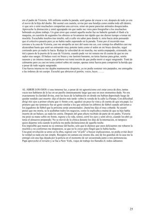 era el padre de Victoria. Allí enfrente estaba la parada, sentí ganas de cruzar a ver, después de todo yo era
el novio de la hija del dueño. Me asomé con cautela, revise por una hendija como estaba todo allí dentro,
vi que seis o siete muchachos compartían una cerveza, reían sin parar parecían animales desquiciados.
Aproveche la distracción y entré agazapado sin que nadie me viera para fotografiar a los muchachos
bebiendo en pleno trabajo. Un gran error que cometí aquella noche fue no haberle quitado el flash a la
maquina, en cuestión de segundos los obreros se levantaron tan rápido que me dieron tiempo a tomar mi
mochila. Escuchaba insultos tras insulto, salí a calle sin saber para donde ir, mire hacia atrás pensando
que el colectivo pasaría pero ya no había nadie esperando en la parada. Tome por el recorrido mas
cercano a la casa de Victoria, casi me atropella un taxi del susto me cai, con ventaja los albañiles casi me
alcanzaban hasta que sentí un estruendo muy potente tanto como el ardor en mi brazo derecho, seguí
corriendo pero ya nadie lo hacia. Reduje la velocidad de mi marcha, me sentía empapado, extenuado, me
tirè a pasos de la puerta de la casa de Victoria, cuando pude ver mi remera me di cuenta de que no era
sudor sino sangre. El balazo rozó mi brazo y me lastimò bastante, no tenia fuerzas para gritar, sentía
nauseas y un intenso mareo, por primera vez tomè noción de que podía morir si segui sangrando. Tratè de
calmarme pero ya casi no tenia control sobre mi cuerpo, apenas tenia fuerza para comprimir la herida que
a pesar de todo seguía sangrando.
Una fuerza interna no me dejaba mantenerme despierto, ya no podía sostener mis parpados, me entregaba
a las órdenes de mi cuerpo. Escuché que abrieron el portón, voces, luces……..
AL ABRIR LOS OJOS vi una inmensa luz, a pesar de mi agnosticismo creí estar cerca de dios, tantas
veces nos hablaron de la luz en un pasillo inmensamente largo que uno en esos momentos duda. No era
exactamente la claridad divina, eran las luces de la habitación en donde me habían depositado luego de
quedar rendido casi muerto- dijo el doctor más tarde- sobre la vereda de la calle La Pampa. Con dificultad
dirigí mis ojos a primer silueta que vi frente a mi, agudicé un poco la vista y di cuenta de que era papá. Lo
primero que me sentencio fue un gesto similar a los que utilizan los árbitros de fútbol cuando advierten a
los jugadores de fútbol que la próxima serán amonestados: ¡basta!me dijo el muy cobarde. Se asustó
pensó que me moría, se le acababan todos los negocios, como le explicaba a mamá de que su hijo había
muerto de un balazo, ya nada los uniría. Después del gran afecto recibido de parte de mi padre, Victoria
me posò su mano sobre mi frente, regrese a la vida, sonrei, cerrè los ojos y senti alivio, cuando los abri ya
tenia el almuerzo preparado. No se moviò de la clínica durante los días de la internacion, ni tampoco
quizo dejarme sola cuando la policía me pedia declaraciones de aquella noche.
Era imposible que mamá no se enterase del hecho, solo que le dijimos que unos delicuentes me robaron la
mochila y no conformes me dispararon, se que no lo creyo pero fingió que lo había hecho.
Una gran revolución se armo en la obra, regresè con “el jefe” a buscar explicaciones, no podía evitar decir
la verdad ya nada era tan simple. Recupere mi camara ese mismo día, uno de los guardias de la casa me la
entregò con una faja dejada por la policía en el momento de ser secuestrada junto a mis pertenencias.
Papá aprovechó el revuelo y se fue a New York, viajes de trabajo los llamaba èl, todos sabiamos
25
 