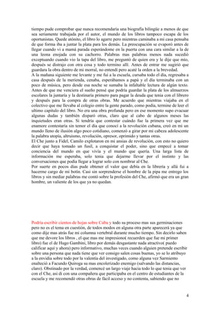 tiempo pude comprobar que nunca recomendaría una biografía bilingüe a menos de que
sea seriamente trabajada por el autor, el mundo de los libros tampoco escapa de los
oportunistas. Quede atónito, el libro lo agarre pero mientras caminaba a mi casa pensaba
de que forma iba a juntar la plata para los demás. La preocupación se evaporó antes de
llegar cuando vi a mamá parada esperándome en la puerta con una cara similar a la de
una leona enojada con su cachorro. Palabras mas palabras menos nada sucedió
exceptuando cuando vio la tapa del libro, me preguntó de quien era y le dije que mío,
después se distrajo con otra cosa y todo termino allí. Antes de entrar me sugirió que
guardara la obra dentro de mi morral, no entendí pero acaté la orden a la brevedad.
A la mañana siguiente me levante y me fui a la escuela, cursaba todo el día, regresaba a
casa después de la merienda, cenaba, esperábamos a papá y el día terminaba con un
poco de música, pero desde esa noche se sumaba la infaltable lectura de algún texto.
Antes de que me venciera el sueño pensé que podría guardar la plata de los almuerzos
escolares la juntaría y la destinaría primero para pagar la deuda que tenia con el librero
y después para la compra de otras obras. Me acuerdo que mientras viajaba en el
colectivo que me llevaba al colegio entre la gente parado, como podía, termine de leer el
ultimo capitulo del libro. No era una obra profunda pero en ese momento supo evacuar
algunas dudas y también disparó otras, claro que al cabo de algunos meses las
inquietudes eran otras. Si tendría que contestar cuándo fue la primera vez que me
enamore contestaría sin temor el día que conocí a la revolución cubana, creó en mi un
mundo lleno de ilusión algo poco cotidiano, comenzó a girar por mi cabeza adolescente
la palabra utopía, altruismo, revolución, opresor, oprimido y tantas otras.
El Che junto a Fidel, Camilo explotaron en mi ansias de revolución, con esto no quiero
decir que haya tomado un fusil, a conquistar el poder, sino que empecé a tomar
conciencia del mundo en que vivía y el mundo que quería. Una larga lista de
información me esperaba, solo tenia que dejarme llevar por el instinto y las
conversaciones que podía llegar a lograr solo con nombrar al Che.
Por suerte en pocos días pude obtener el valor que debía en la librería y allá fui a
hacerme cargo de mi botín. Casi sin sorprenderse el hombre de la pipa me entrego los
libros y sin mediar palabras me contó sobre la profesión del Che, afirmó que era un gran
hombre, un valiente de los que ya no quedan.
Podría escribir cientos de hojas sobre Cuba y todo su proceso mas sus germinaciones
pero no es el tema en cuestión, de todos modos en alguna otra parte aparecerá ya que
como dije mas atrás fue mi columna vertebral durante mucho tiempo. Sin decirlo saben
que me devore los libros , el que mas me impresiono( recuerden que fue mi primer
libro) fue el de Hugo Gambini, libro por demás desgastante nada atractivo( puedo
calificar aquí y ahora) pero informativo, muchas veces cuando alguien pretende escribir
sobre una persona que nada tiene que ver consigo salen cosas buenas, yo se lo atribuyo
a la envidia sobre todo por la valentía del investigado, como alguna vez Sarmiento
enalteció a Facundo Quiroga su mas encolerizado enemigo (salvando las distancias,
claro). Obstinado por la verdad, comencé un largo viaje hacia todo lo que tenia que ver
con el Che, asi di con una compañera que participaba en el centro de estudiantes de la
escuela y me recomendò otras obras de fácil acceso y no contenta, sabiendo que no
4
 