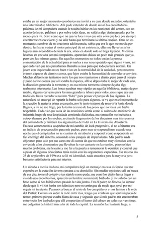 estaba en mi mejor momento económico me invitò a su casa donde su padre, ostentaba
una interminable biblioteca. Allí pude entender de donde salían las encantadoras
palabras de mi compañera cuando le tocaba hablar en las reuniones del centro, con un
acopio de letras, palabras y por sobre todo ideas, no saldría algo desinteresado, por lo
menos para mi. Sentì como que no queria hacer mas que otra cosa que leer por siempre
encerrarme en ese cuarto y no salir hasta que terminara la ultima oración. Otro de los
momentos cumbres de mi creciente adolescencia, sabia que era lo que me movía por
dentro, las letras serian el motor principal de mi existencia, ellas me llevarían a los
lugares mas recónditos de toda la era, sitios en donde solo se llega leyendo. Mientras
leíamos en voz alta con mi compañera, aparecían chicos un poco más grandes que yo,
pero con las mismas ganas. En aquellos momentos no todos tenían la pronta
comunicación de la actualidad para avisarles a sus seres queridos que siguen vivos, así
que cada vez que nos juntábamos llamaba a casa para que todo parezca normal. Un
joven con inquietudes no es buen visto en la normalidad de la sociedad, pero nosotros
éramos capaces de darnos cuenta, que lejos estaba la humanidad de aprender a convivir.
Muchas diferencias teníamos entre los que nos reuníamos a diario, pero pasó el tiempo
y pude darme cuenta que allí estaba la riqueza, allí se depositaba lo mejor de cada uno,
la discusión generaba la tormenta y en esa misma tormenta siempre dejaba algo
realmente interesante. Las horas pasaban muy rápido en aquella biblioteca, mates de por
medio, algunas cervezas para los mas grandes y tabaco para todos, eso si que era una
tradición, basta recordar a nuestro “líder” para pensar el porque de los cigarros. La
naturaleza se encargó de repartir la barba solo para algunos, se ve que en el momento de
la creación la materia prima escaseaba, por lo tanto trataron de repartirla hasta donde
llegara, a mi no me llego, por lo tanto era uno de los pocos que no tenia una barba
respetable. Cada vez que salía de las reuniones sentía como si saldría del ministerio de
industria luego de una despiadada contienda dialéctica, esa sensación me incitaba a
autoevaluarme por las noches, recitando fragmentos de los discursos mas interesantes
del comandante y también los argumentos de Fidel en La Historia me Absolverá.
En casa comenzaron a sospechar de mi cambio de look progresivo, el no afeitarme era
un indicio de preocupación para mis padres, pero mas se sorprendieron cuando una
noche era el cumpleaños no se cuantos de mi abuelo y respondí como respondería un
fiel enemigo del sistema, acusando a los yanquis de imperialistas. Mis padres nada
objetaron pero solo por sus caras me di cuenta de que no estaban muy cómodos con la
envestida a los dinosaurios que llevaban la voz cantante en la reunión, pero no hice
mucho problema, me levante y me fui a la puerta a rememorar lo ocurrido y concluí que
a pesar de algunos desaciertos tenia razón con los argumentos expuestos. Ese mismo día
25 de septiembre de 199xxxx sellé mi identidad, nada atractiva para la mayoría pero
bastante satisfactoria para mi interior.
Un sábado a media mañana, mi compañera dejó un mensaje en casa diciendo que me
esperaba en la estación de tren cercana a su domicilio. Sin mediar opciones salí en busca
de esa cita, tome el colectivo tan rápido como pude, me comí los dedos hasta llegar y
cuando nos encontramos, apareció un hombre sumamente barbudo, y me saludo con un
beso como si nos hubiésemos pasado la vida juntos. Era el padre de Jimena, lo supuse
desde que lo vi, sin barba son idénticos pero no arriesgue de modo que perdí por no
seguir mi intuición. Pasamos a buscar al resto de los compañeros y nos fuimos a la sede
del Partido Comunista sobre la calle entre ríos, tengo que confesar que sentí un poco de
temor, primero porque estaba fuera de casa y segundo que si mis padres me encontraban
entre todos los barbudos que allí compartían el humo del tabaco en todas sus versiones,
me colgarían del mástil mas alto de toda la capital. La reunión fue bastante larga, a
5
 