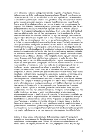 veces interesante y otras no tanto pero me animé a preguntar sobre algunas fotos que
lucían en cada una de las banderas que decoraban el salón. Me perdí entre la gente, no
encontraba a nadie conocido, decidí salir a la calle pero seguía sin ver caras conocidas,
vi un colectivo que me dejaba cerca de casa, ya la tarde caía y tenia que volver antes de
que mi ausencia comenzara a generar sospecha. Cuando me anime a cruzar la calle
Jimena venia del otro lado y me llevo nuevamente al recinto, me pregunto donde iba,
respuesta fácil: al kiosco. Tomamos la gaseosa que compró hasta la última gota, fue allí
donde cambiamos fluidos por primera vez, agradable por ser la primera. Entre los
bombos y la prisa por irme la cabeza me estallaba de dolor, ya no estaba disfrutando el
momento, el día acababa para mi. Baje las escaleras y vi un vehiculo similar al de mi
papá, tan similar que era el mismo, cuando me vio bajo con un amigo y me llamó con
un gesto típico de quien esta enojado. Subí al auto y se quejó de mi olor a bosta, tal cual
como lo dijo, me interrogó por un rato y al ver que yo le respondía con pocas palabras
se dedico a contemplar el paisaje mientras llegábamos a casa. En el viaje pensaba en las
cosas que podríamos hacer juntos con Jimena, no solo políticas sino las que hacen los
hombres con las mujeres todas las que se ocurran. Sabia que ella estaba perdidamente
enamorada del presidente del centro de estudiantes, bastante merito tenia el pretendiente
ya que él mismo era quien enfrentaba a los directivos, profesores y padres en casi todos
los encuentros semanales. No era atractivo, pero sus dotes verbales seducían a decenas
de compañeras y sobretodo a Jimena, vestía siempre las misma ropa, en verano un jean,
remera de stones, pink floyd o de Morrison, casi siempre la usaba dos o tres días
seguidos y aparecía con otra. El invierno lo obligaba a cargarse una campera de la
misma tela de los pantalones y le agregaba a su look un pañuelo remendado en su cuello
reemplazando a la bufanda que en mi caso usaba. La desventaja era grande pero el
hombre en cuestión cursaba su ultimo año en la secundaria, Jimena el cuarto y yo el
primero esa era escondida ventaja, tenia por lo menos dos años completos para
conquistarla. Claro que los fructíferos pensamientos se disolvieron cuando llegué a casa,
mis abuelos junto con mamá esperan en la cocina alguna respuesta convincente pero se
quedaron con las ganas, salude y me fui a la habitación a leer un rato hasta que me
llamaron para cenar. Mi familia es una cosa rara, todos esperan a que alguien comience
a hablar (casi siempre es mi abuelo) para opinar todo a favor de él, vale la aclaración el
abuelo (ahora descansa en casa) pero sus años de actividad laboral creó un imperio del
hierro y como todos saben, ha hecho una gran fortuna. La acumulación de riqueza
siempre se destina a girar a su alrededor, por eso las charlas son de fútbol y de plata.
Cuándo mamá conoció a papá ella estudiaba en una prestigiosa universidad privada pero
con las confusiones que causa el amor, entre otras cosas no terminó su carrera,
asignatura pendiente que el abuelo siempre le reprocha. En las pocas oportunidades que
mamá me hablo sobre su etapa universitaria me afirmó que no fue papá que la obligó a
dejar todo sino la obstinación que tenia el abuelo de que ella sea ingeniera como su
papá. Pienso que es un pedido oportunista, mientras la profesión siga en la familia la
fortuna se acrecentara, pero lo reflexiono a medida que adquiero conocimiento sobre lo
que me interesa últimamente que es como y porque el mundo gira tan al revés. Sé que
todavía debo una explicación por el “exabrupto” cometido en el cumpleaños del gerente
pero no diré nada hasta que se me pida argumento, mientras tanto sigo silbando bajo.
Durante el fin de semana no tuve noticias de Jimena ni de ningún otro compañero,
sospecho que no me pasaban las llamadas en casa, no me preocupa demasiado ya que la
escuela es mi centro de operaciones. El lunes a la mañana me sorprendió ver a mi
abuelo vestido tan elegante presumí que iba a salir, le pregunté adonde iba y me dijo
6
 