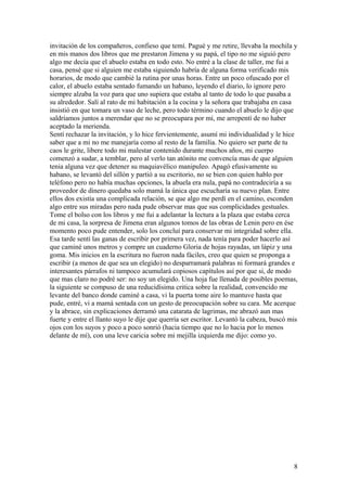 invitación de los compañeros, confieso que temí. Pagué y me retire, llevaba la mochila y
en mis manos dos libros que me prestaron Jimena y su papá, el tipo no me siguió pero
algo me decía que el abuelo estaba en todo esto. No entré a la clase de taller, me fui a
casa, pensé que si alguien me estaba siguiendo habría de alguna forma verificado mis
horarios, de modo que cambié la rutina por unas horas. Entre un poco ofuscado por el
calor, el abuelo estaba sentado fumando un habano, leyendo el diario, lo ignore pero
siempre alzaba la voz para que uno supiera que estaba al tanto de todo lo que pasaba a
su alrededor. Salí al rato de mi habitación a la cocina y la señora que trabajaba en casa
insistió en que tomara un vaso de leche, pero todo término cuando el abuelo le dijo que
saldríamos juntos a merendar que no se preocupara por mí, me arrepentí de no haber
aceptado la merienda.
Sentí rechazar la invitación, y lo hice fervientemente, asumí mi individualidad y le hice
saber que a mi no me manejaría como al resto de la familia. No quiero ser parte de tu
caos le grite, libere todo mi malestar contenido durante muchos años, mi cuerpo
comenzó a sudar, a temblar, pero al verlo tan atónito me convencía mas de que alguien
tenia alguna vez que detener su maquiavélico manipuleo. Apagó efusivamente su
habano, se levantó del sillón y partió a su escritorio, no se bien con quien hablo por
teléfono pero no había muchas opciones, la abuela era nula, papá no contradeciría a su
proveedor de dinero quedaba solo mamá la única que escucharía su nuevo plan. Entre
ellos dos existía una complicada relación, se que algo me perdí en el camino, esconden
algo entre sus miradas pero nada pude observar mas que sus complicidades gestuales.
Tome el bolso con los libros y me fui a adelantar la lectura a la plaza que estaba cerca
de mi casa, la sorpresa de Jimena eran algunos tomos de las obras de Lenin pero en ése
momento poco pude entender, solo los concluí para conservar mi integridad sobre ella.
Esa tarde sentí las ganas de escribir por primera vez, nada tenía para poder hacerlo así
que caminé unos metros y compre un cuaderno Gloria de hojas rayadas, un lápiz y una
goma. Mis inicios en la escritura no fueron nada fáciles, creo que quien se proponga a
escribir (a menos de que sea un elegido) no desparramará palabras ni formará grandes e
interesantes párrafos ni tampoco acumulará copiosos capítulos así por que si, de modo
que mas claro no podré ser: no soy un elegido. Una hoja fue llenada de posibles poemas,
la siguiente se compuso de una reducidísima critica sobre la realidad, convencido me
levante del banco donde caminé a casa, vi la puerta tome aire lo mantuve hasta que
pude, entré, vi a mamá sentada con un gesto de preocupación sobre su cara. Me acerque
y la abrace, sin explicaciones derramó una catarata de lagrimas, me abrazó aun mas
fuerte y entre el llanto suyo le dije que querría ser escritor. Levantó la cabeza, buscó mis
ojos con los suyos y poco a poco sonrió (hacia tiempo que no lo hacia por lo menos
delante de mí), con una leve caricia sobre mi mejilla izquierda me dijo: como yo.
8
 