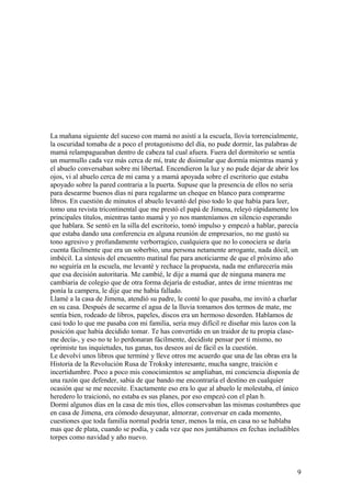 La mañana siguiente del suceso con mamá no asistí a la escuela, llovía torrencialmente,
la oscuridad tomaba de a poco el protagonismo del día, no pude dormir, las palabras de
mamá relampagueaban dentro de cabeza tal cual afuera. Fuera del dormitorio se sentía
un murmullo cada vez más cerca de mí, trate de disimular que dormía mientras mamá y
el abuelo conversaban sobre mi libertad. Encendieron la luz y no pude dejar de abrir los
ojos, vi al abuelo cerca de mi cama y a mamá apoyada sobre el escritorio que estaba
apoyado sobre la pared contraria a la puerta. Supuse que la presencia de ellos no seria
para desearme buenos días ni para regalarme un cheque en blanco para comprarme
libros. En cuestión de minutos el abuelo levantó del piso todo lo que había para leer,
tomo una revista tricontinental que me prestó el papá de Jimena, releyó rápidamente los
principales títulos, mientras tanto mamá y yo nos manteníamos en silencio esperando
que hablara. Se sentó en la silla del escritorio, tomó impulso y empezó a hablar, parecía
que estaba dando una conferencia en alguna reunión de empresarios, no me gustó su
tono agresivo y profundamente verborragico, cualquiera que no lo conociera se daría
cuenta fácilmente que era un soberbio, una persona netamente arrogante, nada dócil, un
imbècil. La síntesis del encuentro matinal fue para anoticiarme de que el próximo año
no seguiría en la escuela, me levanté y rechace la propuesta, nada me enfurecería más
que esa decisión autoritaria. Me cambié, le dije a mamá que de ninguna manera me
cambiaria de colegio que de otra forma dejaría de estudiar, antes de irme mientras me
ponía la campera, le dije que me había fallado.
Llamé a la casa de Jimena, atendió su padre, le conté lo que pasaba, me invitó a charlar
en su casa. Después de secarme el agua de la lluvia tomamos dos termos de mate, me
sentía bien, rodeado de libros, papeles, discos era un hermoso desorden. Hablamos de
casi todo lo que me pasaba con mi familia, seria muy difícil re diseñar mis lazos con la
posición que había decidido tomar. Te has convertido en un traidor de tu propia clase-
me decía-, y eso no te lo perdonaran fácilmente, decidiste pensar por ti mismo, no
oprimiste tus inquietudes, tus ganas, tus deseos así de fácil es la cuestión.
Le devolví unos libros que terminé y lleve otros me acuerdo que una de las obras era la
Historia de la Revolución Rusa de Troksky interesante, mucha sangre, traición e
incertidumbre. Poco a poco mis conocimientos se ampliaban, mi conciencia disponía de
una razón que defender, sabia de que bando me encontraría el destino en cualquier
ocasión que se me necesite. Exactamente eso era lo que al abuelo le molestaba, el único
heredero lo traicionó, no estaba es sus planes, por eso empezó con el plan b.
Dormí algunos días en la casa de mis tíos, ellos conservaban las mismas costumbres que
en casa de Jimena, era cómodo desayunar, almorzar, conversar en cada momento,
cuestiones que toda familia normal podría tener, menos la mía, en casa no se hablaba
mas que de plata, cuando se podía, y cada vez que nos juntábamos en fechas ineludibles
torpes como navidad y año nuevo.
9
 
