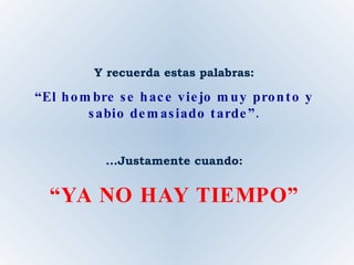 Y recuerda estas palabras: “ El hombre se hace viejo muy pronto y sabio demasiado tarde”. ...Justamente cuando: “ YA NO HAY TIEMPO” 