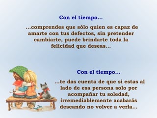Con el tiempo... ...comprendes que sólo quien es capaz de amarte con tus defectos, sin pretender cambiarte, puede brindarte toda la felicidad que deseas... Con el tiempo... ...te das cuenta de que si estas al lado de esa persona solo por acompañar tu soledad, irremediablemente acabarás deseando no volver a verla... 