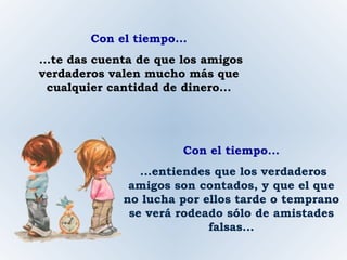 Con el tiempo... ...te das cuenta de que los amigos verdaderos valen mucho más que cualquier cantidad de dinero... Con el tiempo... ...entiendes que los verdaderos amigos son contados, y que el que no lucha por ellos tarde o temprano se verá rodeado sólo de amistades falsas... 