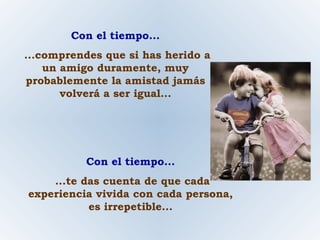 Con el tiempo... ...comprendes que si has herido a un amigo duramente, muy probablemente la amistad jamás volverá a ser igual... Con el tiempo... ...te das cuenta de que cada experiencia vivida con cada persona, es irrepetible... 