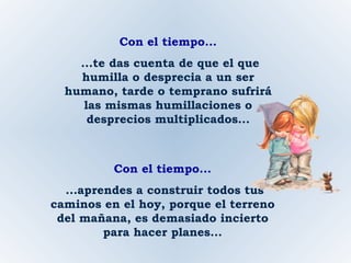 Con el tiempo... ...te das cuenta de que el que humilla o desprecia a un ser humano, tarde o temprano sufrirá las mismas humillaciones o desprecios multiplicados... Con el tiempo... ...aprendes a construir todos tus caminos en el hoy, porque el terreno del mañana, es demasiado incierto para hacer planes... 