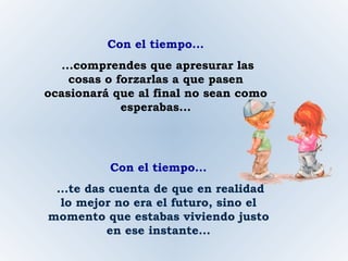 Con el tiempo... ...comprendes que apresurar las cosas o forzarlas a que pasen ocasionará que al final no sean como esperabas... Con el tiempo... ...te das cuenta de que en realidad lo mejor no era el futuro, sino el momento que estabas viviendo justo en ese instante... 