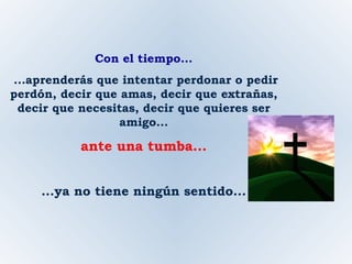 Con el tiempo... ...aprenderás que intentar perdonar o pedir perdón, decir que amas, decir que extrañas, decir que necesitas, decir que quieres ser amigo... ante una tumba... ...ya no tiene ningún sentido... 