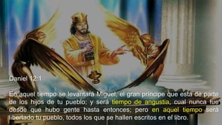 Daniel 12:1
En aquel tiempo se levantará Miguel, el gran príncipe que está de parte
de los hijos de tu pueblo; y será tiempo de angustia, cual nunca fue
desde que hubo gente hasta entonces; pero en aquel tiempo será
libertado tu pueblo, todos los que se hallen escritos en el libro.
 