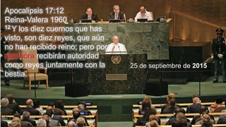 Apocalipsis 17:12
Reina-Valera 1960
12 Y los diez cuernos que has
visto, son diez reyes, que aún
no han recibido reino; pero por
una hora recibirán autoridad
como reyes juntamente con la
bestia.
25 de septiembre de 2015
 