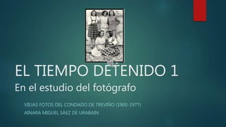 EL TIEMPO DETENIDO 1
En el estudio del fotógrafo
VIEJAS FOTOS DEL CONDADO DE TREVIÑO (1900-1977)
AINARA MIGUEL SÁEZ DE URABAIN
 