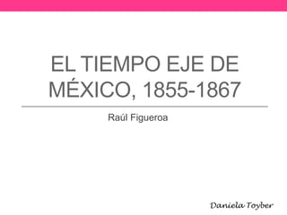 EL TIEMPO EJE DE
MÉXICO, 1855-1867
Raúl Figueroa
Daniela Toyber
 