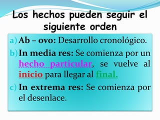 Los hechos pueden seguir el
siguiente orden
a)Ab – ovo: Desarrollo cronológico.
b)In media res: Se comienza por un
hecho particular, se vuelve al
inicio para llegar al final.
c) In extrema res: Se comienza por
el desenlace.
 