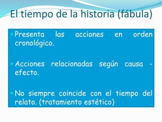 El tiempo de la historia (fábula)
 Presenta las acciones en orden
cronológico.
 Acciones relacionadas según causa -
efecto.
 No siempre coincide con el tiempo del
relato. (tratamiento estético)
 