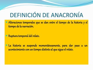 DEFINICIÓN DE ANACRONÍA
 Alteraciones temporales que se dan entre el tiempo de la historia y el
tiempo de la narración.
 Rupturatemporal del relato.
 La historia se suspende momentáneamente, para dar paso a un
acontecimiento con un tiempo distinto al que sigue el relato.
 