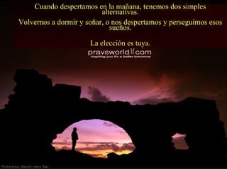 Cuando despertamos en la mañana, tenemos dos simples
alternativas.
Volvernos a dormir y soñar, o nos despertamos y perseguimos esos
sueños.
La elección es tuya.
 