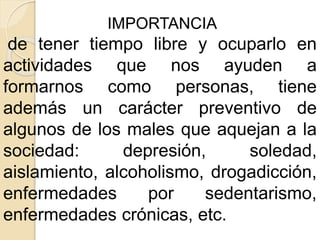 IMPORTANCIA
de tener tiempo libre y ocuparlo en
actividades que nos ayuden a
formarnos como personas, tiene
además un carácter preventivo de
algunos de los males que aquejan a la
sociedad: depresión, soledad,
aislamiento, alcoholismo, drogadicción,
enfermedades por sedentarismo,
enfermedades crónicas, etc.
 
