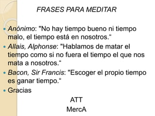 FRASES PARA MEDITAR
 Anónimo: "No hay tiempo bueno ni tiempo
malo, el tiempo está en nosotros.“
 Allais, Alphonse: "Hablamos de matar el
tiempo como si no fuera el tiempo el que nos
mata a nosotros.“
 Bacon, Sir Francis: "Escoger el propio tiempo
es ganar tiempo.“
 Gracias
ATT
MercA
 