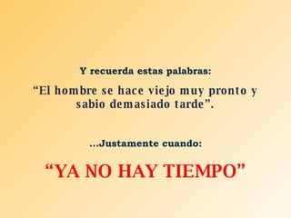 Y recuerda estas palabras: “ El hombre se hace viejo muy pronto y sabio demasiado tarde”. ...Justamente cuando: “ YA NO HAY TIEMPO” 