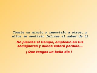 Tómate un minuto y reenvíalo a otros, y ellos se sentirán felices al saber de ti No pierdas el tiempo, emplealo en tus semejantes y nunca estará perdido… ¡ Que tengas un bello día !  