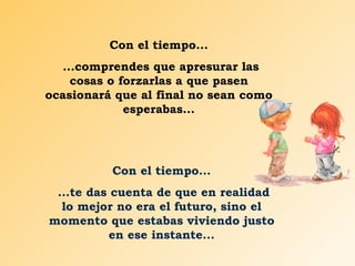 Con el tiempo... ...comprendes que apresurar las cosas o forzarlas a que pasen ocasionará que al final no sean como esperabas... Con el tiempo... ...te das cuenta de que en realidad lo mejor no era el futuro, sino el momento que estabas viviendo justo en ese instante... 