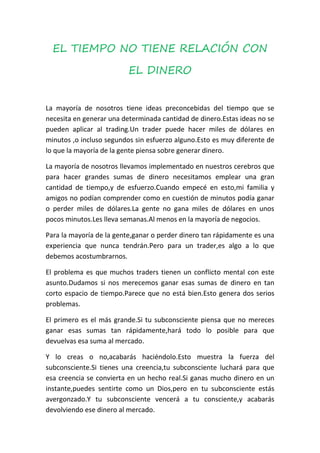 EL TIEMPO NO TIENE RELACIÓN CON

                          EL DINERO


La mayoría de nosotros tiene ideas preconcebidas del tiempo que se
necesita en generar una determinada cantidad de dinero.Estas ideas no se
pueden aplicar al trading.Un trader puede hacer miles de dólares en
minutos ,o incluso segundos sin esfuerzo alguno.Esto es muy diferente de
lo que la mayoría de la gente piensa sobre generar dinero.

La mayoría de nosotros llevamos implementado en nuestros cerebros que
para hacer grandes sumas de dinero necesitamos emplear una gran
cantidad de tiempo,y de esfuerzo.Cuando empecé en esto,mi familia y
amigos no podían comprender como en cuestión de minutos podía ganar
o perder miles de dólares.La gente no gana miles de dólares en unos
pocos minutos.Les lleva semanas.Al menos en la mayoría de negocios.

Para la mayoría de la gente,ganar o perder dinero tan rápidamente es una
experiencia que nunca tendrán.Pero para un trader,es algo a lo que
debemos acostumbrarnos.

El problema es que muchos traders tienen un conflicto mental con este
asunto.Dudamos si nos merecemos ganar esas sumas de dinero en tan
corto espacio de tiempo.Parece que no está bien.Esto genera dos serios
problemas.

El primero es el más grande.Si tu subconsciente piensa que no mereces
ganar esas sumas tan rápidamente,hará todo lo posible para que
devuelvas esa suma al mercado.

Y lo creas o no,acabarás haciéndolo.Esto muestra la fuerza del
subconsciente.Si tienes una creencia,tu subconsciente luchará para que
esa creencia se convierta en un hecho real.Si ganas mucho dinero en un
instante,puedes sentirte como un Dios,pero en tu subconsciente estás
avergonzado.Y tu subconsciente vencerá a tu consciente,y acabarás
devolviendo ese dinero al mercado.
 