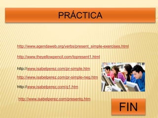 PRÁCTICA 
http://www.agendaweb.org/verbs/present_simple-exercises.html 
http://www.theyellowpencil.com/topresent1.html 
http://www.isabelperez.com/pr-simple.htm 
http://www.isabelperez.com/pr-simple-neg.htm 
FIN 
http://www.isabelperez.com/q1.htm 
http://www.isabelperez.com/presentq.htm 
