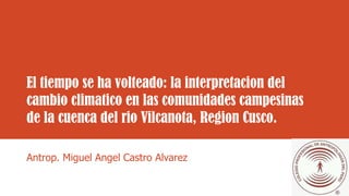 El tiempo se ha volteado: la interpretacion del
cambio climatico en las comunidades campesinas
de la cuenca del rio Vilcanota, Region Cusco.
Antrop. Miguel Angel Castro Alvarez
 