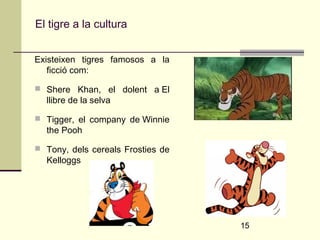 15 
El tigre a la cultura 
Existeixen tigres famosos a la 
ficció com: 
 Shere Khan, el dolent a El 
llibre de la selva 
 Tigger, el company de Winnie 
the Pooh 
 Tony, dels cereals Frosties de 
Kelloggs 
