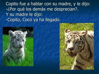 Copito fue a hablar con su madre, y le dijo: -¿Por qué los demás me desprecian?.  Y su madre le dijo: -Copito, Coco ya ha llegado.  
