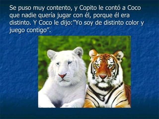 Se puso muy contento, y Copito le contó a Coco que nadie quería jugar con él, porque él era distinto. Y Coco le dijo:”Yo soy de distinto color y juego contigo”. 
