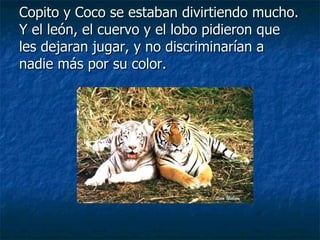 Copito y Coco se estaban divirtiendo mucho. Y el león, el cuervo y el lobo pidieron que les dejaran jugar, y no discriminarían a nadie más por su color. 
