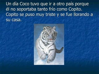 Un día Coco tuvo que ir a otro país porque él no soportaba tanto frío como Copito. Copito se puso muy triste y se fue llorando a su casa. 