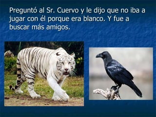 Preguntó al Sr. Cuervo y le dijo que no iba a jugar con él porque era blanco. Y fue a buscar más amigos. 
