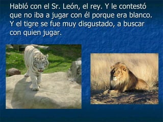 Habló con el Sr. León, el rey. Y le contestó que no iba a jugar con él porque era blanco. Y el tigre se fue muy disgustado, a buscar con quien jugar. 