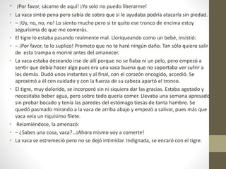 • ¡Por favor, sácame de aquí! ¡Yo solo no puedo liberarme!
• La vaca sintió pena pero sabía de sobra que si le ayudaba podría atacarla sin piedad.
• – ¡Uy, no, no, no! Lo siento mucho pero si te quito ese tronco de encima estoy
segurísima de que me comerás.
• El tigre lo estaba pasando realmente mal. Lloriqueando como un bebé, insistió:
• – ¡Por favor, te lo suplico! Prometo que no te haré ningún daño. Tan sólo quiero salir
de esta trampa o moriré antes del amanecer.
• La vaca estaba deseando irse de allí porque no se fiaba ni un pelo, pero empezó a
sentir que debía hacer algo pues era una vaca buena que no soportaba ver sufrir a
los demás. Dudó unos instantes y al final, con el corazón encogido, accedió. Se
aproximó a él con cuidado y con la fuerza de su cabeza apartó el tronco.
• El tigre, muy dolorido, se incorporó sin ni siquiera dar las gracias. Estaba agotado y
necesitaba beber agua, pero sobre todo quería comer. Llevaba una semana apresado
sin probar bocado y tenía las paredes del estómago tiesas de tanta hambre. Se
quedó pasmado mirando a la vaca de arriba abajo y empezó a salivar, pues más que
vaca veía un riquísimo filete.
• Relamiéndose, la amenazó:
• – ¿Sabes una cosa, vaca?…¡Ahora mismo voy a comerte!
• La vaca se estremeció pero no se dejó intimidar. Indignada, se encaró con el tigre.
 