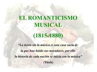 EL ROMANTICISMO
       MUSICAL
              (1815-1880)
  “La tierra sin la música es una casa vacía de
    la que han huido sus moradores, por ello
la historia de cada nación se inicia con la música”
                     (Tieck)
 